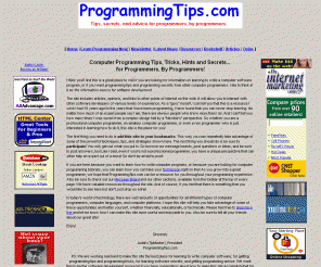 programmingtips.com: 
Computer Programming Tips and Secrets - 
For professionals and amateurs. --
programming, computer programming, learning to write computer software,programming, C, java, html, sql, tips,programming tricks,software secrets,programming advice,software development,tutorial

Tips and Secrets for amateur or professional computer programmers or people who want to learn how to write a computer program. Tutorials, message boards, etc.