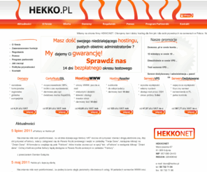 hekko.pl: Tani hosting :: HEKKONET :: hekko.pl :: Tanie serwery...
HEKKONET :: hekko.pl :: Hosting i Domeny :: Serwery VPS... Tani hosting kont www. Serwery w Polsce. Domeny internetowe, Automatyczna aktywacja konta, Obsługa PHP 5, MySQL5, konta Reseller, nielimitowana ilość domen, subdomen, baz MySQL, kont FTP, brak limitu pojemności baz MySQL (limitowane objętością konta), Rozszerzenia MySQLi i SQLite, Mechanizm InnoDB, Mechanizm PDO dla MySQL i SQLite, Obsługa Pear, Cgi, Mod_rewrite, phpMyAdmin PL, Kopie bezpieczeństwa, Panel Direct Admin PL, Poczta przez www (Squirrelmail i Roundcube UebiMiau), Ochrona antyspamowa, Ochrona antywirusowa, Własne filtry poczty, Funkcja catch-all, Autorespondery, zadania Cron,  Własne strony błędów, Statystki odwiedzin AWStats, Dostęp do logów serwera, Biblioteka GD library, Biblioteka iconvZend, Biblioteka Freetype, Biblioteka CURL, Obsługa FrontPage Extensions, Wildcard, Obsługa htaccess, Dowolna ilość katalogów na hasło, Bezpłatna pomoc techniczna, brak blokady konta po przekroczeniu limitu transferu, Bezpłatny okres testowy 14 dni