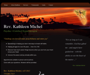 revkathleenmichel.com: Rev. Kathleen Michel - Psychic - Certified Hypnotherapist - QL
As an extremely gifted and accurate Psychic, Rev. Kathleen Michel has helping people gain answers about love, money, career, happiness and more for over 40 years. Rev. Kathleen Michel is also a Certified Hypnotherapist, working with adults and children.