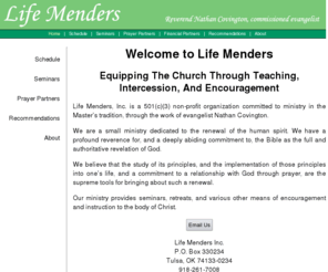 lifemender.org: Life Menders - Reverend Nathan Covington, commissioned evangelist
Life Menders, Inc. is a non-profit organization committed to ministry in the Master's tradition, through the work of evangelist Nathan Covington. Since 1984, our methodology has included revivals, camp meetings, retreats, prayer seminars, and various other ministries of encouragement, to both pastors and laity.