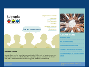 koinonia.org.za: Koinonia
Koinonia, Greek word for fellowship was established in 1993, prior to the heralding in of a new political and economic era in South Africa. The organization operates from Paarl in the Western Cape, with a national association based servicing youth at different levels in society.