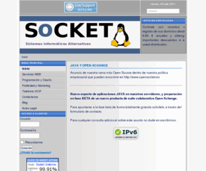 socket.es: .: Socket Sistemas Informáticos Alternativos :. - Inicio
Hospedaje de dominios, registro de dominios, desarrollo de páginas web, mantenimientos empresariales, programación a medida, asesoría para las tecnologías de la información, televigilancia, somos Linux Asistant Certified, desarrollo de intranet y servidores dedicados en internet...