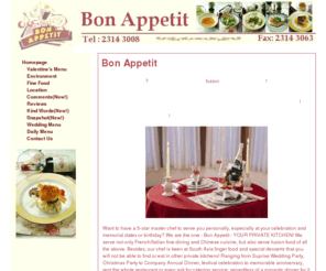 bonappetit.com.hk: Bon Appetit 慶典 私房菜 - Your Private Kitchen & Restaurant for Fine Dining and Fusion Cuisine
Your private kitchen and restaurant in Hong Kong.  We supply French, Italian and Chinese cusines- and fusion of all these. 法式、意式、中西fusion私房菜，特色小食，你的私人餐廳，各類慶典包場或到會。