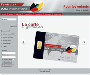 toki-intl.org: TOKI International, pour les enfants dans le besoin
TOKI International offers a merchant exchangeable pure gold 999,9 cards in exchange for products and/or services. The gold card can be purchased from TOKI International by consumers and/or merchants. The gold card can be exchanged at all participating merchants. 
TOKI International offre une carte contenant un gramme d'or pur 999,9 applicable à des escomptes sur des produits et/ou services offerts chez des marchands participants. La carte peut être achetée de TOKI International par des consommateurs et/ou des marchands.