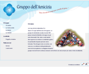 gruppodellamicizia.it: .: Gruppo dell'Amicizia :.
UN CALOROSO BENVENUTO! 
Siamo il Gruppo dell'Amicizia di Arzignano, un gruppo di volontariato sociale che dal 1981 passa momenti di felicità e di svago con gli amici diversabili. Gite, feste, recite teatrali dove ognuno è se stesso e condivide la gioia e la spontaneità di queste persone meno fortunate. Piccoli segni come un sorriso, una carezza o un abbraccio dati gratuitamente sono la forza esplosiva e contagiosa di questo gruppo che da 25 anni continua a tessere nel territorio una rete sempre più vasta e forte di solidarietà. 