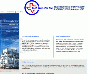 techtran-hou.com: Compressor Package Design, Vibration Analysis, Acoustical Analysis, Pulsation Analysis, Stress Analysis, Offshore Platform Structural Analysis, FPSO Compressor Module Design
Tech Transfer in Houston, Texas provides Vibration analysis, offshore compressor, reciprocating compressor analysis, acoustical pulsation analysis, compressor package design, structural analysis, compressor package design and structural, acoustical and piping analysis. Onshore, Offshore, FPSO, Anywhere you need.