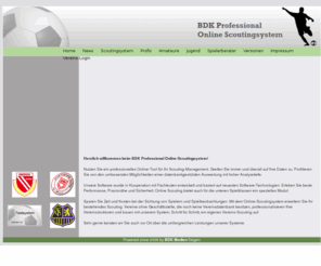 scoutingsystem.de: BDK Professional Online-Scoutingsystem und Vereinsdatenbank  für Fußballvereine
 Das BDK Professional Online-Scoutingsystem kombiniert die Vorteile einer leistungsstarken, top-professionellen Spielerdatenbank mit dem Vorteil des schnellen Online-Zugriffs von jedem Ort aus. Eine ausgereiftes Rechtesystem schützt alle Daten und regelt den Datenzugriff. Die leichte Bedienung sorgt für schnellen Datenimport. Frei kombinierbare Suchoptionen und Standard-Suchroutinen sorgen für aussagekräftige Analysen und Auswertungen - ein System der Spitzenklasse! Spielklassenunabhängiges, browserbasiertes Online-Scoutingsystem. Nutzbar von Profiligen bis in untere Spielklassen. Datenbankbasierte Auswertung mit hoher Analysetiefe Zugriff immer und von überall Effektives Verwaltungstool Hohe Ausfallsicherheit Spielerpool, Spielerprofile, Sichtungen, Taktik, Auswertungen Daten-Import / -Export über CSV-Schnittstelle Leichte Bedienbarkeit