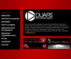 duars.net: Duars Entertainment -  Somos una empresa dedicada al mundo del entretenimiento. Además de brindar nuestros servicios de manejo mercadeo y ventas de presentaciones artísticas. También contamos con un grupo de profesionales en los campos de promoción, planificación, organización y realización de eventos a nivel mundial. Para comunicarse con nosotros llame al 787-447-1281 o escribanos a info@duars.com                                            
Managment - Bookings - Promotions