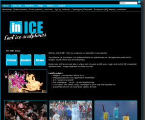 inice.nl: [in]ice - Home
[in] ICE, specialist in ijssculpturen,ijsbarren,ijsglazen,ijsdemonstraties,ijsworkshops,ingevroren producten en ijslogos. Ijsproducten voor elke gelegenheid.!, [in] ICE - Cool ice sculptures is de specialist in ijssculpturen.  
Van ijsbarren tot ijsinterieurs, van ijsdemonstraties tot ijsworkshops en van ingevroren producten tot ijslogo’s. Bij elke wens een passend product. [in] ICE Cool ice sculptures is een onderdeel van Ice and Sand Events.