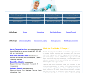 risksofsurgery.net: What Are The Risks Of Surgery?
The risks of surgery are always there, even for minor surgery, and even for cosmetic surgery. Obviously there are greater risks to be faced when major surgery, such as brain surgery, spinal cord surgery, or open heart surgery is involved, and the risks of surgery increase with age or with illness. Even minor surgery has a traumatic effect on our body, and our general health and well being goes a long way in determining how risky surgery could be.