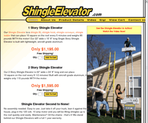 shingleelevator.com: Shingle Elevator - A shingle lift that places a bundle of shingles on the roof every 10 seconds.
Shingle Elevator is a shingle lift that places a bundle of shingles on the roof every 10 seconds or 2 square every minute. The Shingle Elevator is built with aircraft grade aluminum. Weighs only 80 pounds. No assembly needed. Take it off your truck, lean it against the house, plug it in and go!