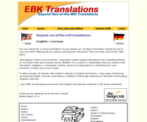 ebktranslationsenglish-german.com: E.B.K. Translations
Are you looking for a choice translation? Do you believe as I do that a translation should be true to your text while reflecting all its nuances and linguistic intricacies? Then you have come to the right place.