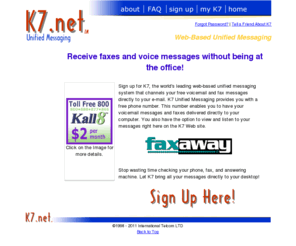 mail-k7.net: K7 Unified Messaging, free Fax and voicemail to email.
K7 Web-Based Unified Messaging. Receive a free voicemail and fax number and have voicemail and faxes delivered anywhere you can access your email