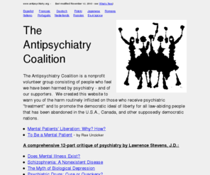 antipsychiatry.org: The Antipsychiatry Coalition
Articles stating arguments
against psychiatry, psychotherapy, antidepressants, Prozac, 
neuroleptics, tranquilizers, ECT, shock treatment