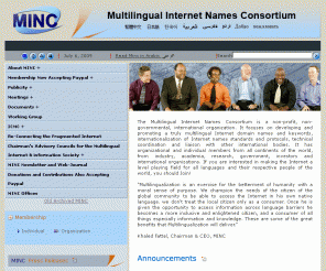 minc.org: 
			Multilingual Internet Names Consortium (MINC)
		
The Multilingual Internet Names Consortium (MINC) is a non-profit international organization. It focuses on developing and promoting a truly multilingual Internet domain names and keywords, internationalization of Internet names standards and protocols, technical coordination and liaison with other international bodies.