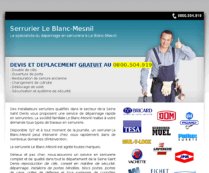 serrurerieblancmesnil.com: Serrurier Le Blanc-Mesnil, TEL. 0800.504.919, 93150 Le Blanc-Mesnil, Conseil et dépannage en serrurerie générale
Serrurier Le Blanc-Mesnil - Service de serrurerie générale à Le Blanc-Mesnil - TEL. 0800.504.919 serrure, porte, rideau metallique, ile de france, ouverture de porte, coffre forte, controle d'acces, cles minute, depannage et installation, serruriers agrées et pas cher