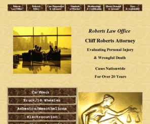 cliffroberts.com: LAWYER REVIEWS PERSONAL INJURY AND DEATH CASES NATIONWIDE.
LAWYER EVALUATES PERSONAL INJURY AND WRONGFUL DEATH CASES NATIONWIDE WITH A FREE CONSULTATION CONFIDENTIAL INTERNET QUESTIONNAIRE.