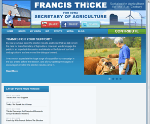 thickeforagriculture.com: Francis Thicke for Secretary of Agriculture - Iowa
Francis Thicke for Secretary of Agriculture. Bust Big Ag Corporate Monopolies.  Local Control Over CAFO Sitings.  Grow Local Food Economies