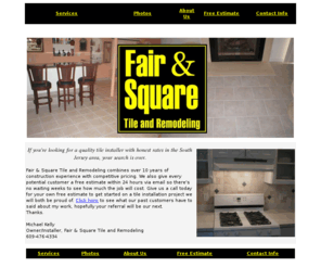 fairandsquaretile.com: Fair and Square Tile and Remodeling - Ceramic Tile Contractor covering South Jersey including tile and marble floor, shower, backsplash, laminate, and all other tile services. NJ New Jersey
Free estimates for ceramic tile installation, laminate flooring, kitchen and bathroom remodeling, and more in the southern New Jersey area, including Cumberland, Atlantic, and Cape May county. Serving most of the South Jersey area, we provide every potential customer a free, in home estimate, quality installations, and honest rates to for the best remodeling results possible.