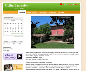 izarzuloa.com: Molino Izarzuloa
Antiguo molino completamente restaurado, localizado a las afueras del pueblo de Irurozqui en el valle navarro de Urraul Alto. La casa situada a la vera del río Areta cuenta con abundante arbolado: txopos, fresnos, robles, nogales, manzanos, ciruelos,
    Amplio jardín de pradera natural.
    Es un lugar apacible, tranquilo y silencioso. 
    
   El Molino de Izarzuloa es una casa de tres plantas.
   La planta baja es el espacio común para las personas que nos visiten, cuenta con una cocina, el salón comedor con chimenea, televisión y juegos de mesa. Un porche cerrado estupendo para la lectura, observar la naturaleza o meditar. Y un aseo con lavadora, secador de pelo y botiquín.
 La segunda planta tiene cuatro habitaciones dobles y dos baños, la decoración es muy sencilla con los techos de madera y vistas al jardín. 

Contamos también con un huerto (todo cultivado de manera ecológica) .
    
A la entrada, dentro de la propiedad, está el parking.