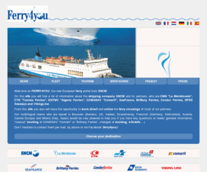 ferry4you.com: Welcome on FERRY4YOU, the new European ferry portal from SNCM
Welcome on FERRY4YOU, the new European ferry portal from SNCM. On this site you will find a lot of information about the shipping company SNCM and its partners, who are CMN 'La Méridionale', CTN 'Tunisia Ferries', ENTMV 'Algeria Ferries', COMANAV 'Comarit', SeaFrance, Brittany Ferries, Condor Ferries, DFDS Seaways and VikingLine. From this site you also will have the opportunity to book direct and online the ferry crossings of most of our partners. Our multilingual teams who are based in Brussels (Benelux, UK, Ireland, Scandinavia), Francfort (Germany, Switzerland, Austria, Central Europe) and Milano (Italy, Spain) would be very pleased to help you if you have any questions or needs (general information, 'manual' booking of COMANAV 'Comarit' or 'Brittany Ferries', changes of booking, e-tickets ...). Don´t hesitate to contact them per mail, by phone or via Facebook (ferry4you)!