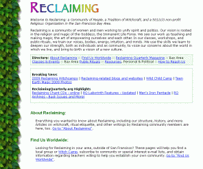 reclaiming.org: Reclaiming Home Page
Reclaiming is a community of women and men working to unify spirit and politics. Our vision is rooted in the religion and magic of the Goddess, the Immanent Life Force. We see our work as teaching and making magic; the art of empowering ourselves and each other. 