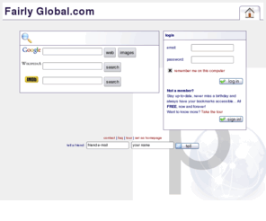 fairlyglobal.com: Fairly Global. com
Fairly Global.com lets you stay up-to-date, never miss a birthday and always have your bookmarks accessible... All FREE, now and forever! Online bookmarks, ToDo list, Private notes, Synchronized Address book, Calendar and more!