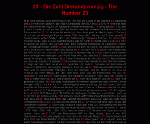 die23er.de: 23 - Die Zahl Dreiundzwanzig - The Number 23
Die Seite listet Kurioses rund um die Zahl 23 auf. Als Zahl des Geheimbunds der Illuminaten steht die Dreiundzwanzig für Verschwörung, Rebellion und Revolution.