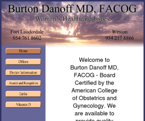 burtondanoffmd.com: Burton Danoff MD, FACOG
Burton Danoff MD, FACOG provides quality Women's Healthcare to patients at offices located in Fort Lauderdale, Florida and Weston, Florida