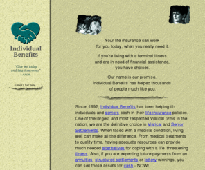 ibenefit.com: Individual Benefits, Inc. -- Your best source for Viatical, Life, Senior Settlements and Annuities.
Individual Benefits offers financial assistance to seniors and people with severe or chronic illnesses by purchasing their life insurance policies, this assures financial security and peace of mind. One of the largest and most respected viatical firms in the nation, we are the definative choice in Viatical and Senior Settlements. Viatical, Senior, Life, Annuity, and Lum-Sum Settlements. Purchasing Life Insurance.