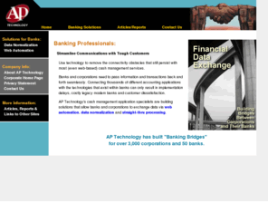 aptechnology.net: Financial Data Exchange: Building Bridges Between Corporations and Their Banks
AP Technology's cash management application specialists are building solutions that allow banks and corporations to exchange data via straight thru processing and data normalization.