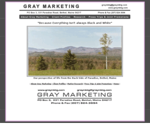 graymktg.com: Welcome to Gray Marketing of Bethel, Maine!  Gray Marketing offers services in Advertising, Promotion, Public Relations, Marketing Plans, Marketing Consulting, Direct Mail and Collateral Materials.
Gray Marketing of Bethel, Maine, http://www.graymktg.com and http://www.graymktg.net,  provides a full range of marketing services including advertising, public relations, promotions, brochure production and distribution, direct mail, internet marketing and marketing plans. Gray Marketing specializes in serving small, tourism-based businesses and associations with budgets of less than $50,000. E-mail: graymktg@graymktg.com.  Current clients include The Cliff House Resort and Spa, Ogunquit, York, The Bethel Inn Resort, golf course, cross country skiing, weddings, Bethel, Magic Falls Rafting Company, West Forks, whitewater rafting, rock climbing, moose safaris, Upper Andro Anglers Alliance, Maine guides, Androscoggin River, fly fishing, rainbow trout. Past clients include Raft Maine, outfitters association, Sled Me, snowmobile resorts, Maine Nordic Ski Council, cross country ski areas association, The Bethel Area Chamber of Commerce, Maine inns and B&B's.