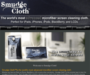 smudgecloth.com: Smudge Cloth
Smudge Cloth is the the world's most advanced microfiber screen cleaning cloth. Whether you have an iPad, an iPhone, BlackBerry, LCD or some other cool device - Smudge Cloth™ is the smartest way to clean the smudges off your screen.