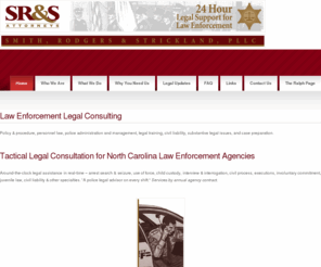 policehelp.net: Smith, Rodgers & Strickland, PLLC
Tactical Legal Consultation for North Carolina Law Enforcement Agencies, Around-the-clock legal assistance in real-time  arrest search & seizure, use of force, child custody, interview & interrogation, civil process, executions, involuntary commitment, juvenile law, civil liability, other specialties, A police legal advisor on every shift, Services by annual agency contract