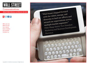 wallstcom.com: Wall Street Communications | Public Relations and Marketing Communications
Wall Street Communications offers marketing communications services for an international range of clients in the electronic media technology industry. With fundamental operating principles of accuracy, creativity, and integrity, the agency has a unique range of experience in promoting products and technologies, from component devices to end user systems. Wall Street maintains corporate headquarters in Salt Lake City and satellite offices throughout North America and Europe.