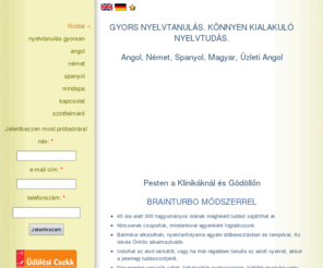 nyelvtanulas-gyorsan.hu: Budapesten és Gödöllőn angol, német és spanyol nyelvtanulás gyorsan, Gyors, biztos nyelvtudás, angol, német és spanyol nyelvtanfolyam, Egyedi igény szerinti nyelvtanfolyam, Nyelvtanulás alfa állapotban, Gyorsan, könnyen, hatékonyan , Angol, Német, Spanyol nyelvtanulás, Angol, Német, Spanyol nyelvtudás, Hozzád alkalmazkodunk, 
ingyenes próbaórával!, Angolul, Németül, Spanyol!, tetszőleges időbeosztással!, 40 óra alatt!
A gyors és hatékony módszer a beszédközpontú nyelvtudásért.