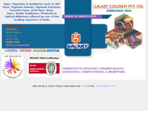 galaxycol.com: Dyes, Pigments, Textile Auxiliaries - VAT Dyes, Pigment Powder, Emulsion, Acid Dyes, Basic Dyes, Optical Whiteners
Manufacturer, exporter of dyes, dyestuffs, pigments, textile auxiliaries as vat dyes, pigment powder, reactive dyes, acid dyes, basic dyes, optical whiteners, sun fast direct dyes, mirco disperse dyes, VAT paste, pigments emulsions, rapid fast dyes, vinyl sulphones dyes for textile dyeing, printing, wool, silk, nylon, leather, paint, ink, rubber, plastic, acrylic, paper, jute by Galaxy Colchem in Ahmedabad, India.
