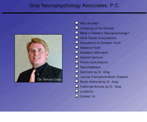 grayneuro.com: Gray Neuropsychology Associates, Inc.
adoption challenges, child neuropsychology, complex children, maltreated children, hurt children, Reactive Attachment Disorder, pediatric neuropsychologic evaluations, Fetal Alcohol Syndrome Disorder, Fetal Alcohol Effects, neurofeedback, second opinions, Pediatric Bipolar Disorder, psychopharmacology/medications for high-maintenance children, adoptive parent stress, colorado springs, dallas, texas