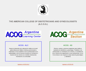 acog-arg.org: THE AMERICAN COLLEGE OF OBSTETRICIANS AND GYNECOLOGISTS (A.C.O.G.)
American College of Obstetricians and Gynecologists (Buenos Aires Section) is a nonprofit organization of women's health care physicians advocating highest standards of practice, continuing member education and public awareness of women's health care issues.