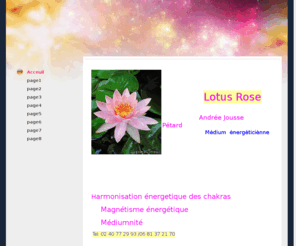 lotus-rose.com: Lotus Rose
Andrée Jousse, Médium énergéticienne. Travail d'évolution personnel,avec la méditation, l'harmonisation des chakras, la pensée positive et la lumiere blanche