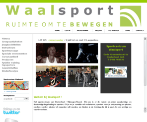 waalsport.com: Waalsport B.V.
Welkom bij Waalsport in Oosterhout (Gld.), de sportschool van de Waalsprong met sportactiviteiten voor jong en oud! Wij bieden je de ruimte om onder goede begeleiding te werken aan je doelen. Of je nu je conditie wil verbeteren, sporten voor je ontspanning en plezier, sterker, sneller, slanker of zwaarder wilt worden; we bieden de training die bij je past in een prettige en sportieve sfeer.
Fitness, cardiofitness,  spinning, Sixty Seconds Circuit, XCO, Bokatae, Steps/Total Body Training, Body Power, fysieke training voor (top)sporters.