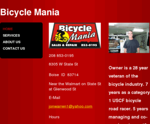 bicycle-mania.com: Bicycle Mania - Home
208 853-01958305 W State StBoise  ID  83714Near the Walmart on State St at Glenwood St E-Mail  jonwarren1@yahoo.comHours Tues-Fri  10-630 Sat          10-5 Closed Sunday    Monday