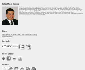 felipematos.com: Felipe Matos Moreira | Analista de Sistemas | Campinas/SP
Profissional com 6 anos de experiência em TI,  atuando na criação e implementação de aplicações para gerenciamento de pequenas e médias  empresas, como controle financeiro, vendas e estoque de produtos. Atualmente trabalhando em um projeto internacional ligado a área de saúde (healthcare), usando tecnologias ligados a Datawarehouse (TERADATA), conhecimentos de desenvolvimento de relatórios utilizando Teradata SQL, Fastload, Multiload, FastExport, utlizando-se também de Mainframe/TSO e sistemas Unix. Desenvolvimento de relatórios a suporte de decisão, usando IBM Cognos, Actuate e Brio SQR, além gerenciar equipes e projetos seguindo modelos CMMI.