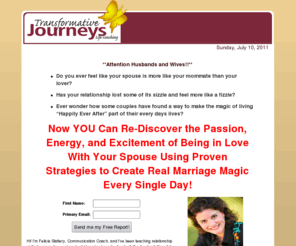 transformativejourneys.com: Five Habits to Creating Happily Ever After in Your Marriage
Re-Discover the Passion, Energy, and Excitement of Being in Love With Your Spouse Using Proven Strategies to Create Real Marriage Magic Every Single Day!