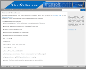 vivetonline.com: vivetonline.com ->  Velkommen til vivetonline.com
Formålet med dette website er at give en detaljeret præsentation af mig selv, og uddybe min personlige profil og mine faglige kompetencer.Nedenfor er en kort opsummering af mine primære kompetencer og erfaringer.Primære kompetencer og erfaringerDesign og opbygning af softwarearkitekturer i nye og eksisterende IT Systemer.Design af datastrukturer og optimering af database forespørgslerService orienteret arkitektur (SOA)Kommunikation og integration via web services Objektorienterede programmerings principperC, C   og C#LINQ to SQLMicrosoft SQL Server 2000 / 2005 / 2008Microsoft.NET 2.0 / 3.5Microsoft Visual Studio 2005 / 2008Planlægning og gennemførelse af større softwareprojekter op til ½ års varighed Agile projekt teams og SCRUM projekt-planlægning & -styringLedelse af software udviklingsprojekter, projektgrupper og systemudviklere