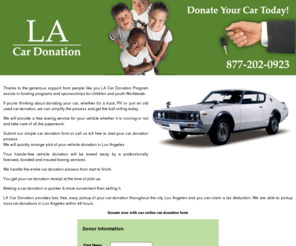 la-car-donation.org: Los Angeles Car Donation:Charity,
Donate Old Auto Wrecker, Junk Car Towing, Removal, CA
Description in metatags:
Los Angeles Car Donation is charity donation center that helps
children in crisis. We offer junk car removal and free towing service
for any vehicle you wish to donate in Los Angeles. !