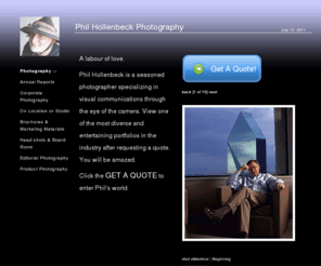 philhollenbeck.com: Phil Hollenbeck Photography :: Annual Report, Industrial, Corporate, Portrait Photographer located in Dallas Texas :: 214.906.3091
Phil Hollenbeck is an internationally known Advertising, Portrait, Industrial and Corporate Photographer in the southwest United States. Well known in Texas he has specialized in Corporate photography for Annual Reports, Board Rooms and Marketing Materials. www.philhollenbeck.com