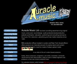 auraclemusic.co.uk: Auracle Music - Custom Music, Sound Design, Audio Production, Singing Telegram and Educational Services
Auracle Music is a full service music production house, with offices in London and New York providing custom original music and audio content for adverts, film, tv, computer games and interactive web sites. It's audio production division, Toy Gun Studios provides full recording, editing, mixing, mastering  and forensic audio restoration services. Auracle Music also offers singing telegram services, including operagrams, croon-o-grams, pimp-o-grams, and other creative message delivery packages.