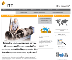 ittproservices.com: - ITT PRO Services - ITT Corporation
ITT PRO Services performs product repair for all types of rotating equipment.  Service capabilities for industrial market customers include field service, predictive maintenance, condition monitoring, reliability improvement, maintenance contracts and asset optimization. 