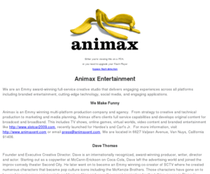 animax-entertainment.com: Animax Entertainment - Flash Animation, Virtual Worlds, Games, Cartoons, Interactive Fun Stuff
Animax - flash animation studio creates games and fun stuff for clients and original animated content for entertainment, brand entertainment, and advertising. Animax, flash animation, virtual worlds, brand entertainment, Dave Thomas